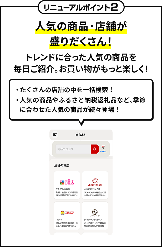 リニューアルポイント2　人気の商品・店舗が盛りだくさん！　トレンドに合った人気の商品を毎日ご紹介。お買い物がもっと楽しく！　・たくさんの店舗の中を一括検索！　・人気の商品やふるさと納税返礼品など、季節に合わせた人気の商品が続々登場！