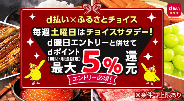 d払い×ふるさとチョイス 毎週土曜日はチョイスサタデー! 5,000円以上ご利用の方はd曜日エントリーと併せてdポイント最大5%還元 ※期間・用途限定