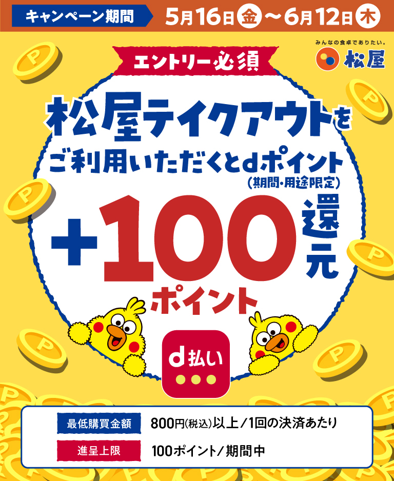 キャンペーン期間　5月16日（金）～6月12日（木） エントリー必須　松屋テイクアウトをご利用いただくとdポイント（期間・用途限定）＋100％還元　最低購買金額　800円（税込）以上/1回の決済あたり　進呈上限　100ポイント/期間中