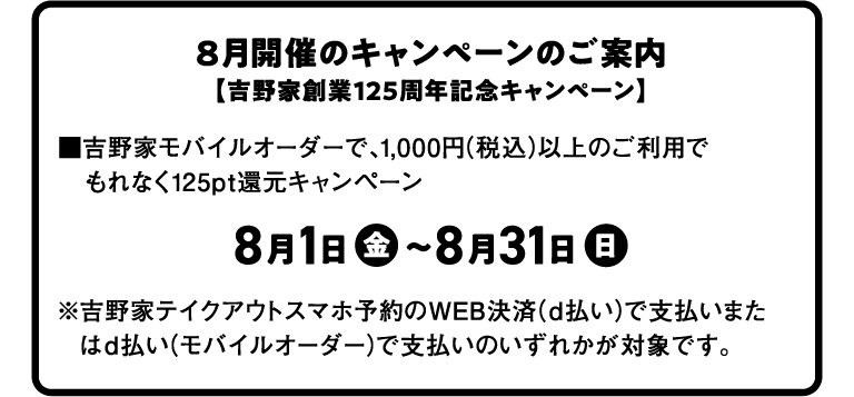 8月開催のキャンペーンのご案内 【吉野家創業125周年記念キャンペーン】 ■吉野家モバイルオーダーで、1,000円 (税込)以上のご利用でもれなく125pt還元キャンペーン 8月1日 金 ~8月31日 日 ※吉野家テイクアウトスマホ予約のWEB決済 (d払い)で支払いまたはd払い(モバイルオーダー)で支払いのいずれかが対象です。