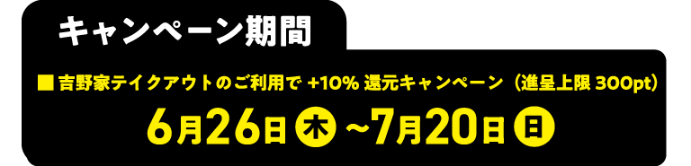 キャンペーン期間 ■吉野家テイクアウトのご利用で+10%還元キャンペーン (進呈上限300pt) 6月26日 木 ~7月20日 日