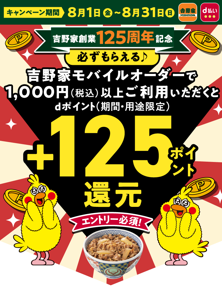 キャンペーン期間 8月1日 金 ~ 8月31日 吉野家創業125周年記念 必ずもらえる♪ 吉野家モバイルオーダーで1,000円(税込)以上ご利用いただくとdポイント(期間・用途限定) +125ポイント還元 エントリー必須!