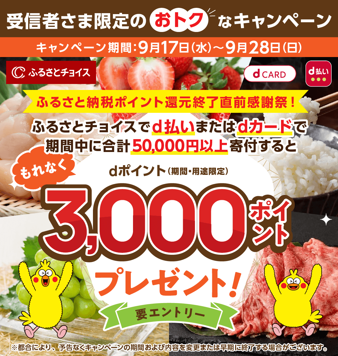 受信者さま限定のおトクなキャンペーン キャンペーン期間：9月17日（水）～9月28日（日） ふるさと納税ポイント還元終了直前感謝祭！ ふるさとチョイスでd払いまたはdカードで 期間中に合計50,000円以上寄付すると もれなくdポイント（期間・用途限定）3,000ポイントプレゼント！要エントリー ※都合により、予告なくキャンペーンの期間および内容を変更または早期に終了する場合がございます。