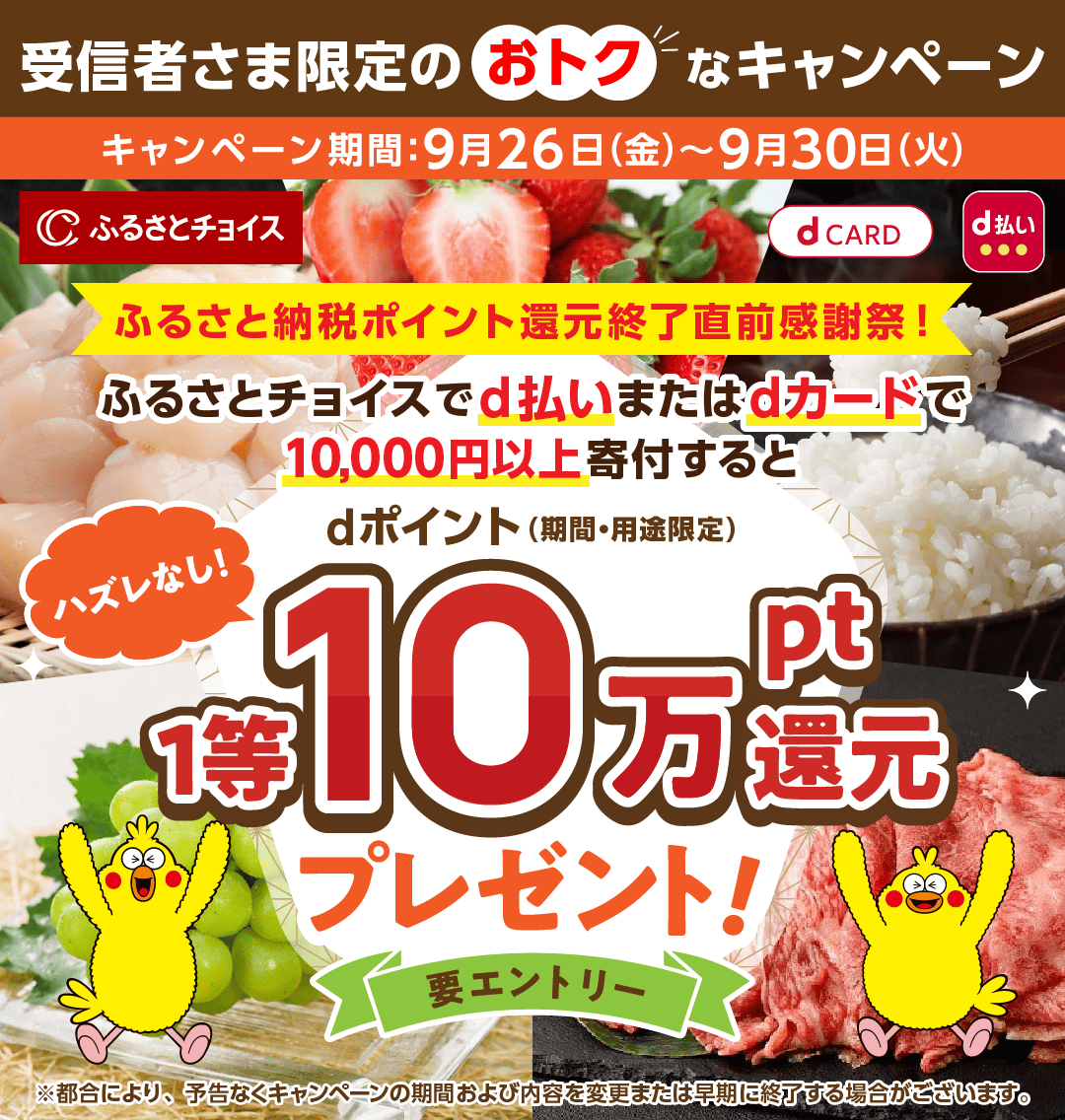 受信者さま限定のおトクなキャンペーン キャンペーン期間：9月26日（金）～9月30日（火）ふるさと納税ポイント還元終了直前感謝祭！ ふるさとチョイスでd払いまたはdカードで10,000円以上寄付すると ハズレなし！ dポイント（期間・用途限定）1等10万pt還元プレゼント！要エントリー ※都合により、予告なくキャンペーンの期間および内容を変更または早期に終了する場合がございます。