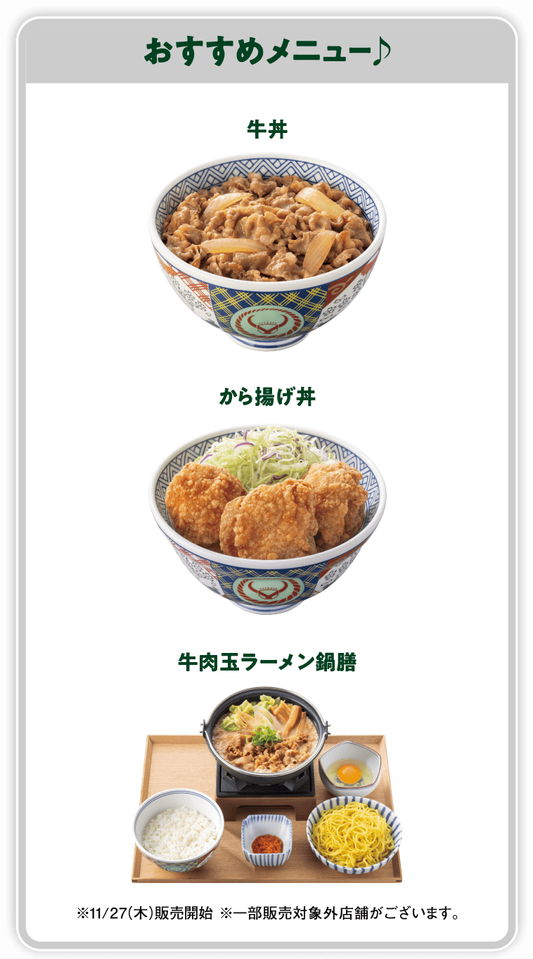 おすすめメニュー♪ 牛丼 から揚げ丼 牛肉玉ラーメン鍋膳 ※11/27（木）販売開始 ※一部販売対象外店舗がございます。