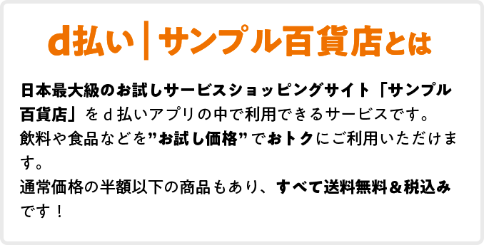 d払い | サンプル百貨店とは 日本最大級のお試しサービスショッピングサイト「サンプル百貨店」をd払いアプリの中で利用できるサービスです。飲料や食品などを”お試し価格”でおトクにご利用いただけます。通常価格の半額以下の商品もあり、すべて送料無料＆税込みです！