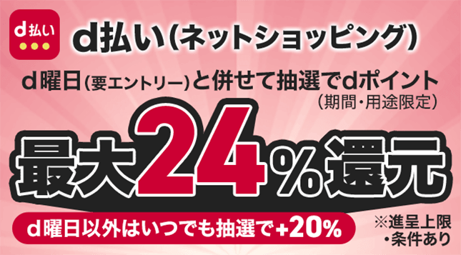 d払い (ネットショッピング) d曜日(要エントリー)と併せて抽選でdポイント (期間・用途限定) 最大24%還元 d曜日以外はいつでも抽選で+20% ※進呈上限・条件あり