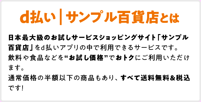 d払い | サンプル百貨店とは 日本最大級のお試しサービスショッピングサイト「サンプル百貨店」をd払いアプリの中で利用できるサービスです。飲料や食品などを”お試し価格”でおトクにご利用いただけます。通常価格の半額以下の商品もあり、すべて送料無料＆税込みです！