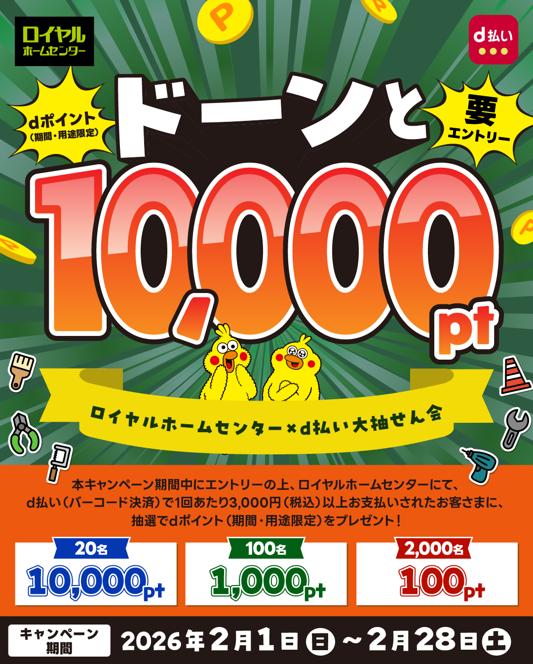 要エントリー dポイント（期間・用途限定）ドーンと10,000pt ロイヤルホームセンター×d払い大抽せん会 本キャンペーン期間中にエントリーの上、ロイヤルホームセンターにて、d払い（バーコード決済）で1回あたり3,000円（税込）以上お支払いされたお客様に、抽選でdポイント（期間・用途限定）をプレゼント！ キャンペーン期間:2026年2月1日(日)〜2026年2月28日(土)