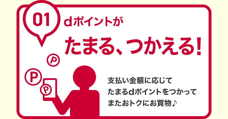 01 dポイントがたまる、つかえる! 支払い金額に応じてたまるdポイントをつかってまたおトクにお買物♪