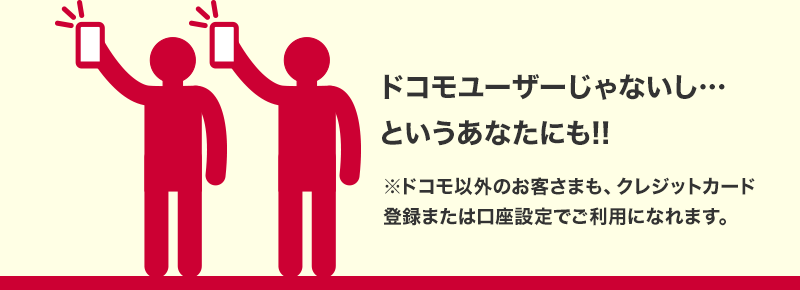 ドコモユーザーじゃないし・・・というあなたにも!! ※ドコモ以外のお客さまも、クレジットカード登録または口座設定でご利用になれます。
