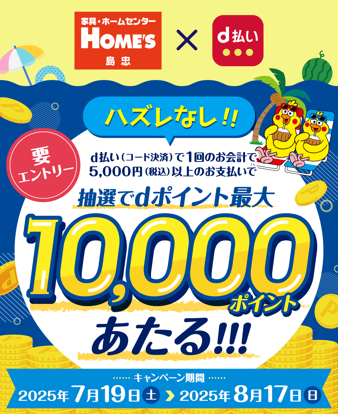 家具・ホームセンター HOME'S 島忠 × d払い ハズレなし！！ d払い（コード決済）で1回のお会計で5,000円（税込）以上のお支払いで抽選でdポイント最大10,000ポイントあたる！！！ 要エントリー キャンペーン期間 2025年7月19日（土）＞ 2025年8月17日（日）