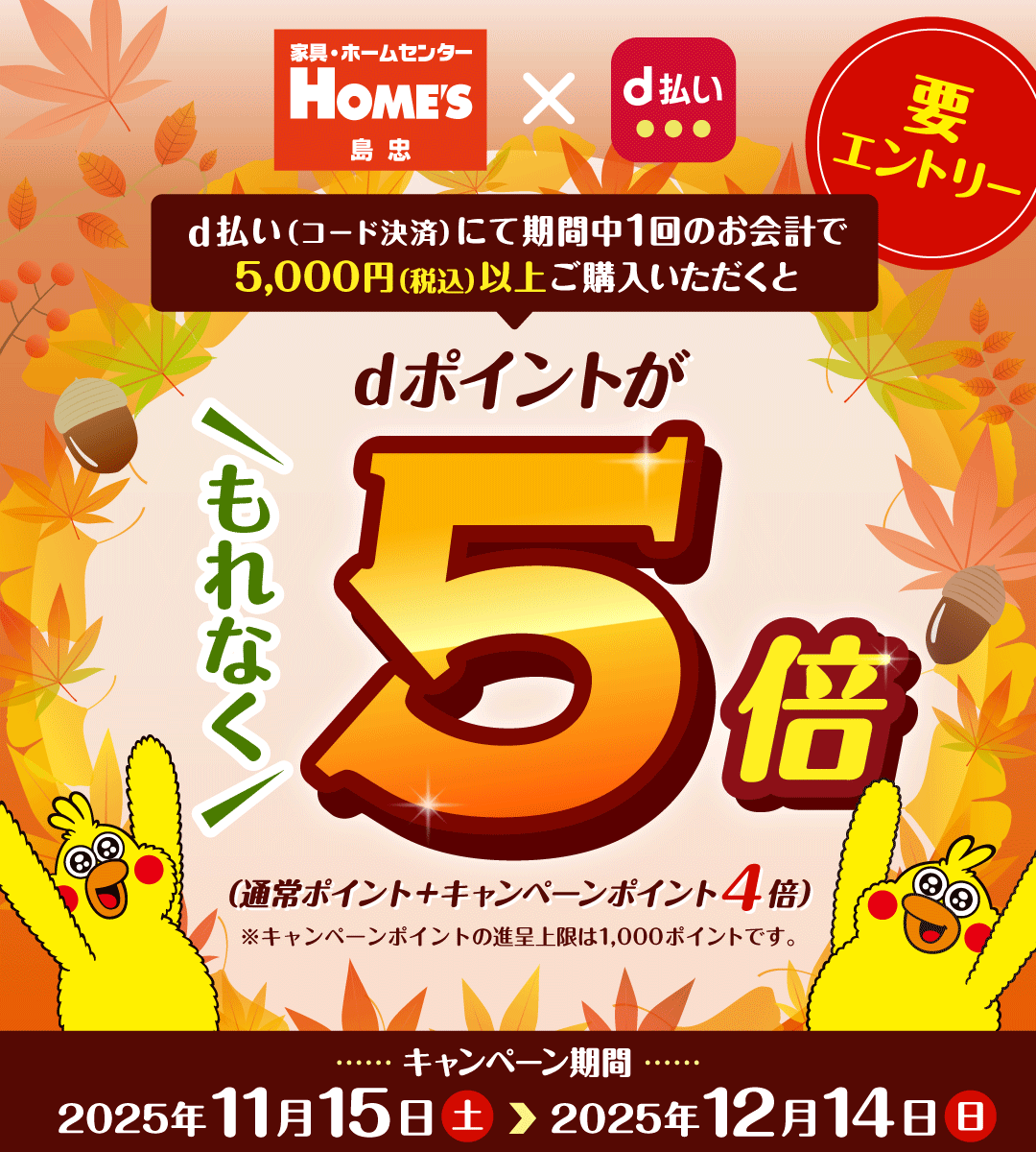 家具・ホームセンター HOME'S 島忠 d払い d払い（コード決済）にて期間中1回のお会計で5,000円（税込）以上ご購入いただくと dポイントが もれなく5倍 （通常ポイント＋キャンペーンポイント4倍） ※キャンペーンポイントの進呈上限は1,000ポイントです。 キャンペーン期間 2025年11月15日（土） ＞ 2025年12月14日（日） 要エントリー