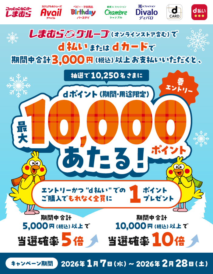ファッションセンターしまむら カジュアル＆シューズ アベイル ベビー・子供用品 バースデイ 雑貨＆ファッション シャンブル 靴＆ファッション ディバロ dカード d払い しまむらグループ（オンラインストア含む）でd払いまたはdカードで期間中合計3,000円（税込）以上お支払いいただくと、抽選で10,250名さまにdポイント（期間・用途限定）最大10,000ポイントあたる！ 要エントリー エントリーかつ”d払い”でのご購入でもれなく全員に1ポイントプレゼント 期間中合計5,000円（税込）以上で当選確率5倍 期間中合計10,000円（税込）以上で当選確率10倍 キャンペーン期間：2026年1月7日（水）～2026年2月28日（土）