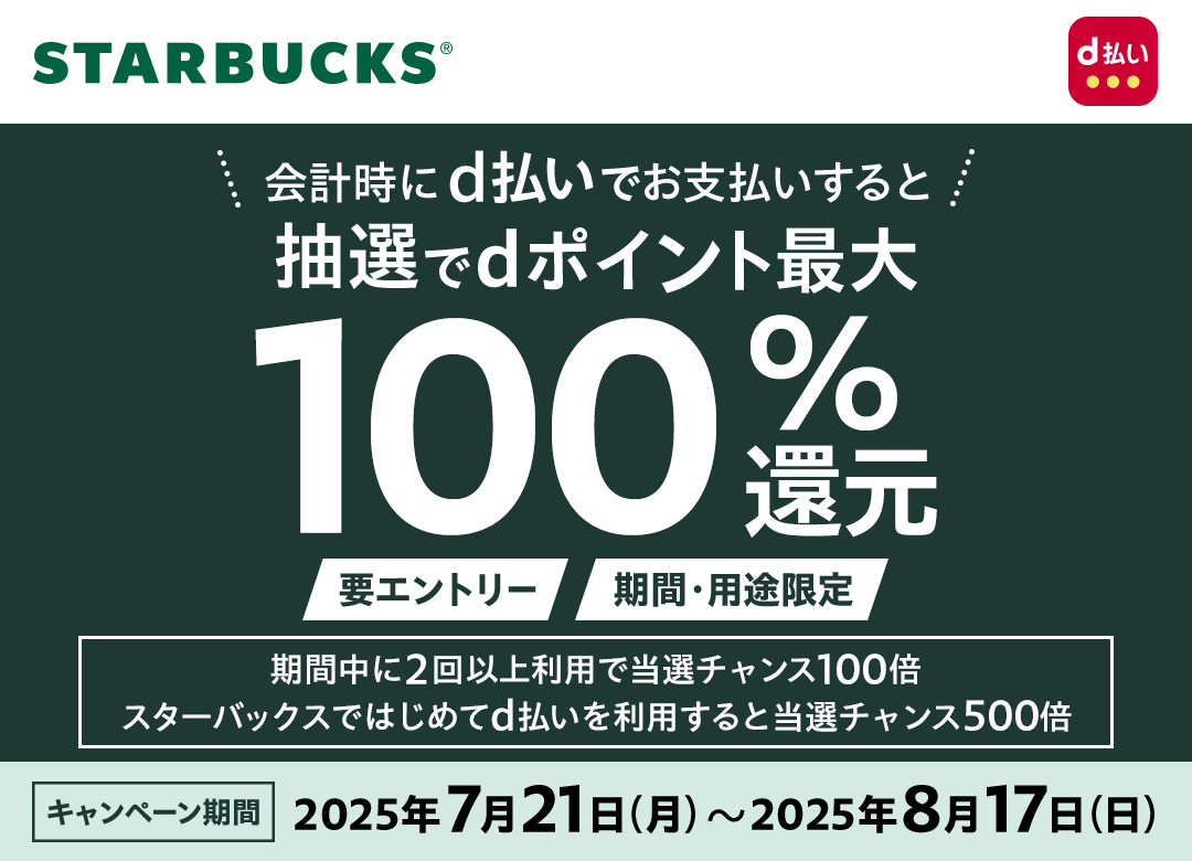 STARBUCKS d払い 会計時にd払いでお支払いすると抽選でdポイント最大100％還元 要エントリー 期間・用途限定 期間中に2回以上利用で当選チャンス100倍スターバックスではじめてd払いを利用すると当選チャンス500倍 キャンペーン期間 2025年7月21日（月）～2025年8月17日（日）