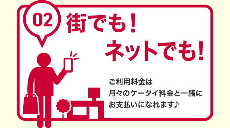 02 街でも！ネットでも！ ご利用料金は月々のケータイ料金と一緒にお支払いになれます♪