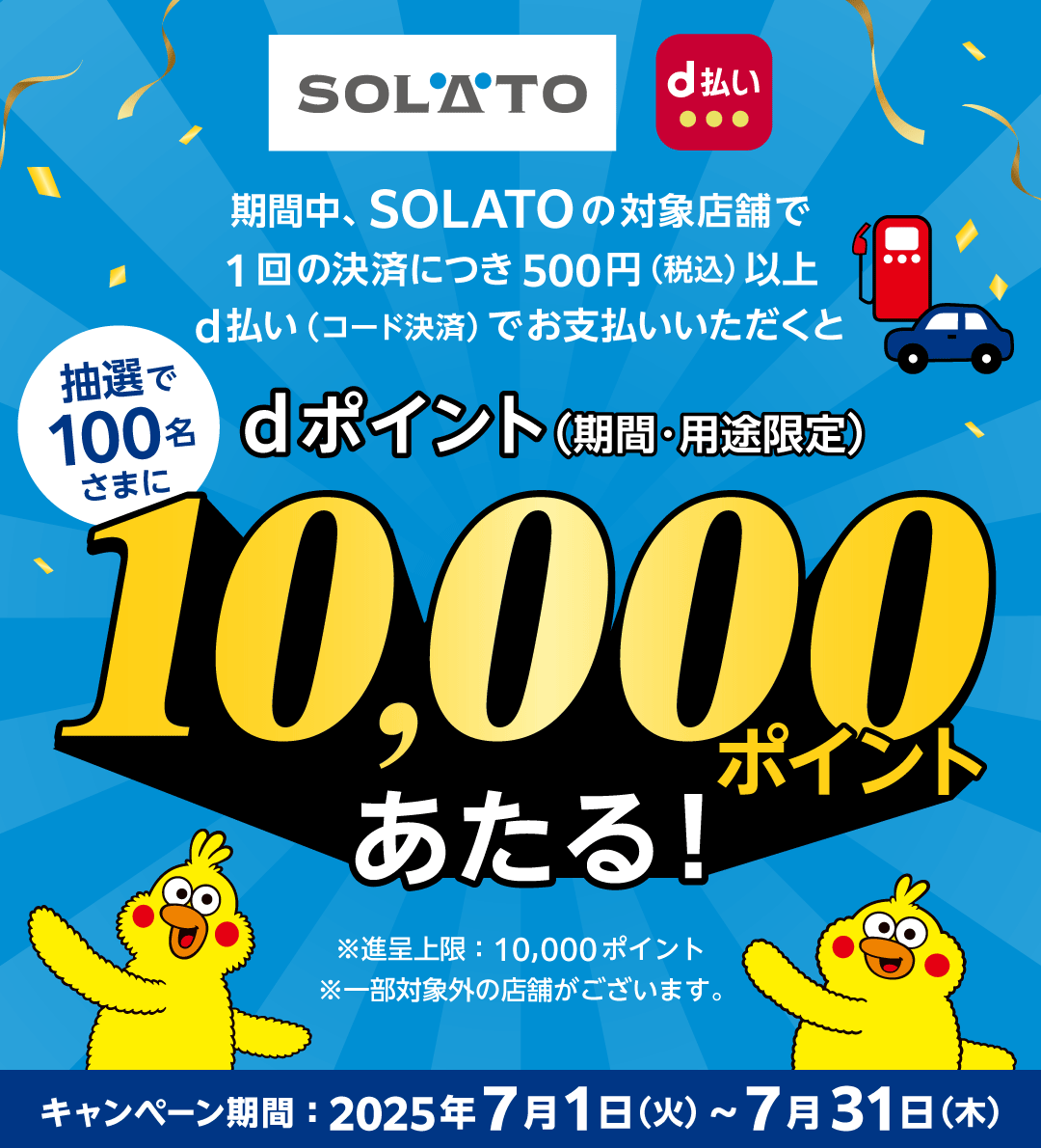 SOLATO d払い 期間中、SOLATOの対象店舗で1回の決済につき500円(税込)以上d払い(コード決済)でお支払いいただくと抽選で100名さまにdポイント(期間・用途限定)10,000ポイントあたる! ※進呈上限:10,000ポイント ※一部対象外の店舗がございます。 キャンペーン期間:2025年7月1日(火)~7月31日(木)