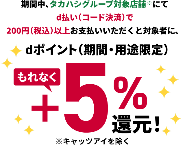期間中、タカハシグループ対象店舗にてd払い（コード決済）で200円（税込）以上お支払いいただくと対象者に、もれなくdポイント（期間・用途限定）＋5％還元！※キャッツアイを除く