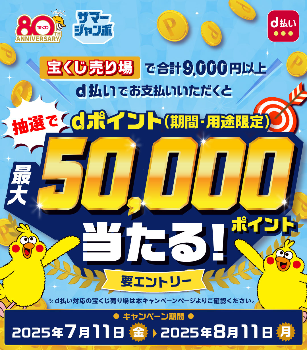 宝くじ80THANNIVERSARY サマージャンボ d払い 宝くじ売り場で合計9,000円以上d払いでお支払いいただくと抽選でdポイント（期間・用途限定）最大50,000ポイント当たる！ 要エントリー ※d払い対応の宝くじ売り場は本キャンペーンページよりご確認ください。 キャンペーン期間 2025年7月11日（金）＞2025年8月11日（月）