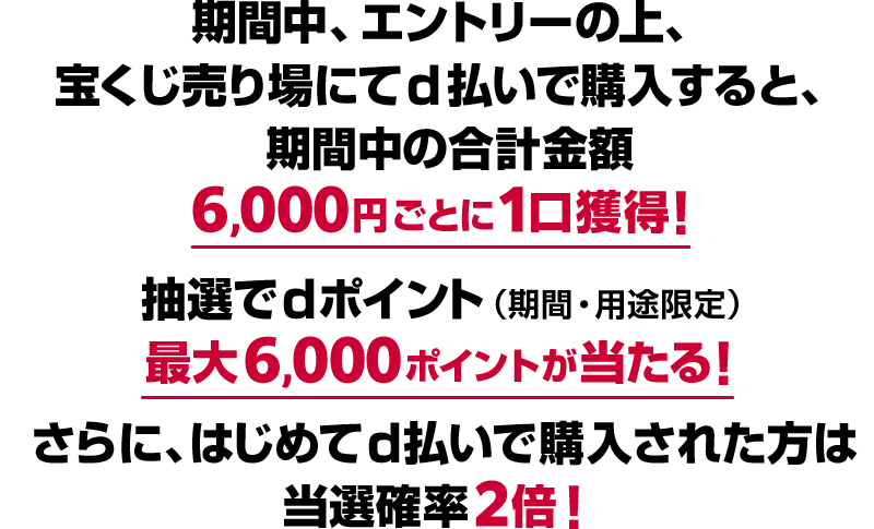 期間中、エントリーの上、宝くじ売り場にてd払いで購入すると、期間中の合計金額6,000円ごとに1口獲得！ 抽選でdポイント（期間・用途限定） 最大6,000ポイントが当たる！ さらに、はじめてd払いで購入された方は当選確率2倍！