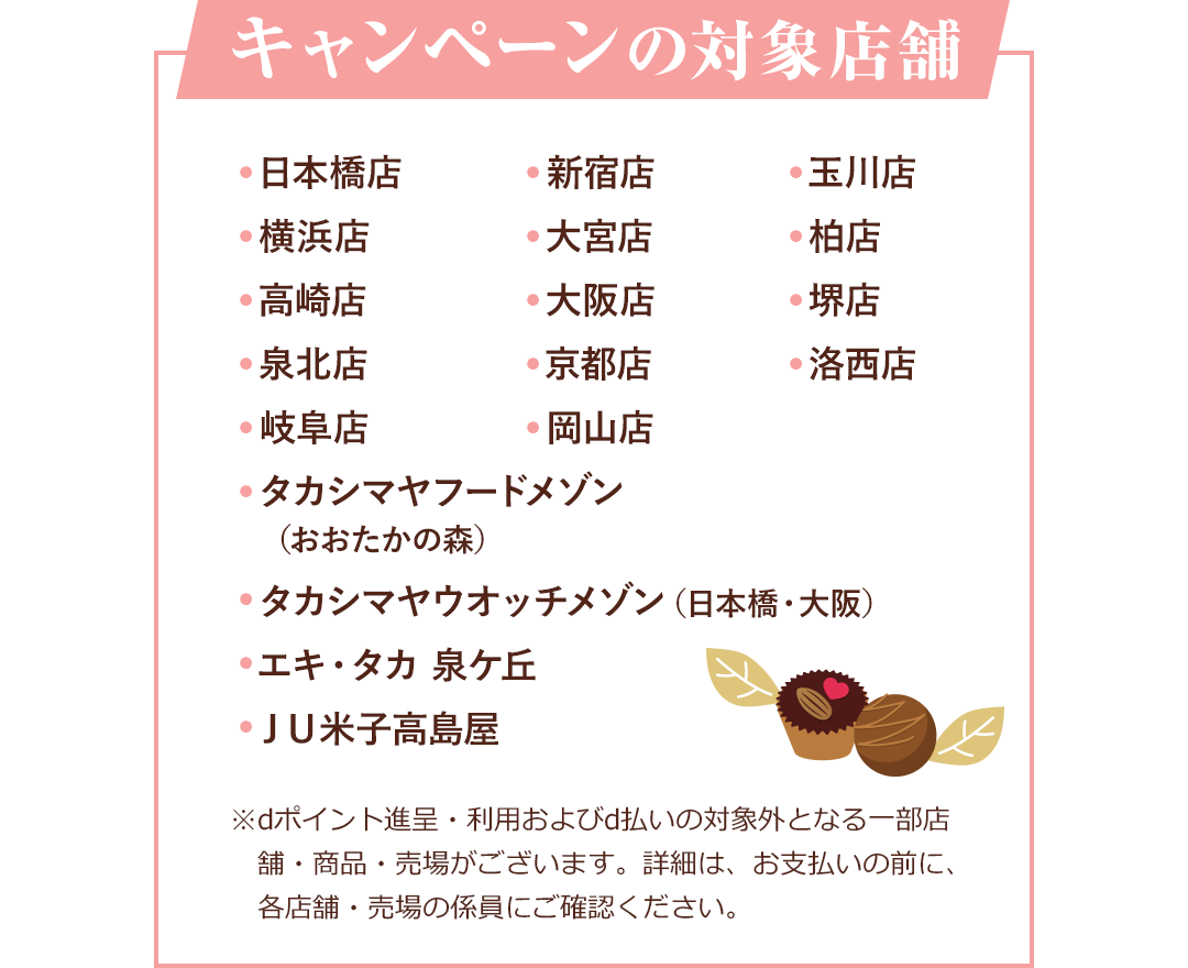 キャンペーンの対象店舗 ・日本橋店 ・新宿店 ・玉川店 ・横浜店 ・大宮店 ・柏店 ・高崎店 ・大阪店 ・堺点 ・泉北店 ・京都店 ・洛西店 ・岐阜店 ・岡山店 ・タカシマヤフードメゾン(おおたかの森) ・タカシマヤウオッチメゾン(日本橋・大阪) ・エキ・タカ 泉ケ丘 ・JU米子高島屋 ※dポイント進呈・利用およびd払いの対象外となる一部店舗・商品・売場がございます。詳細は、お支払いの前に、各店舗・売場の係員にご確認ください。
