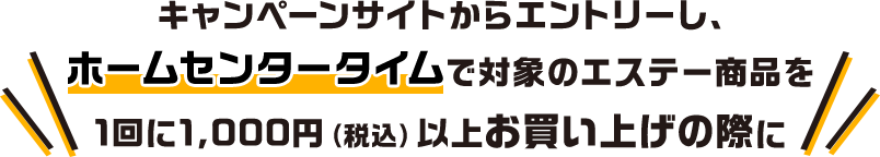 キャンペーンサイトからエントリーし、ホームセンタータイムで対象のエステー商品を1回に1,000円（税込）以上お買い上げの際に