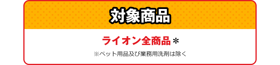 対象商品 ライオン全商品＊ ※ペット用品および業務用洗剤は除く
