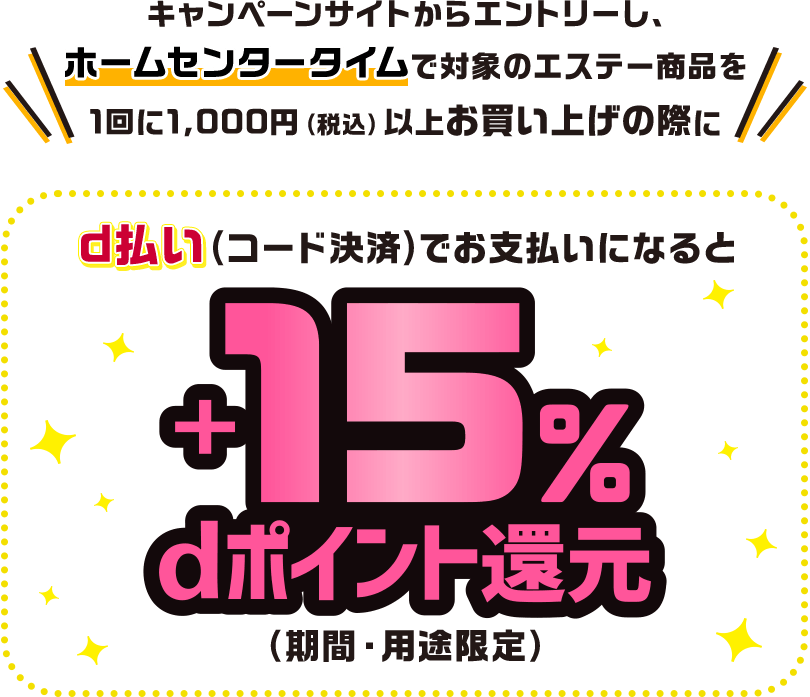 キャンペーンサイトからエントリーし、ホームセンタータイムで対象のエステー商品を1回に1,000円(税込)以上お買い上げの際にd払い(コード決済)でお支払いになると+15%dポイント還元(期間・用途限定)