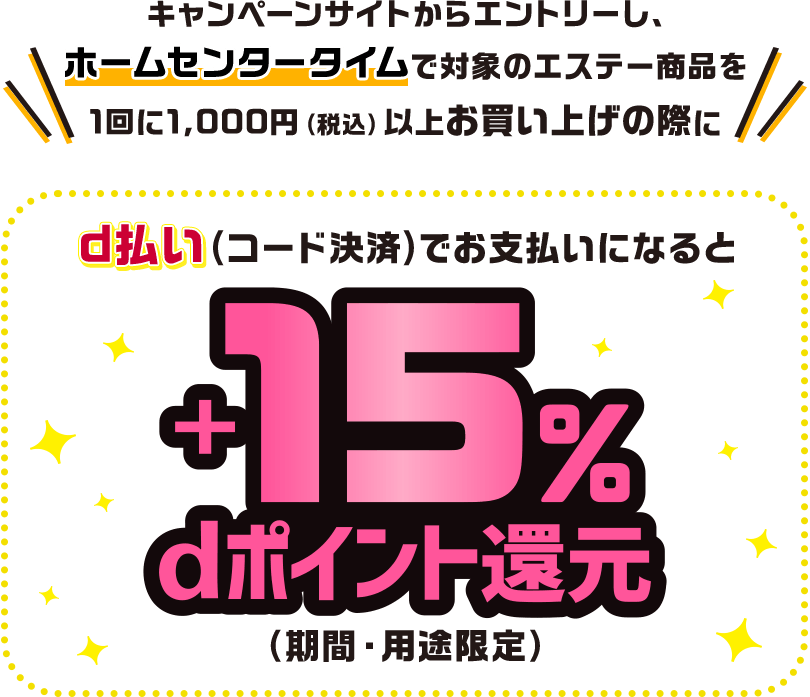 キャンペーンサイトからエントリーし、ホームセンタータイムで対象のエステー商品を1回に1,000円（税込）以上お買い上げの際にd払い（コード決済）でお支払いになると＋15％dポイント還元（期間・用途限定）