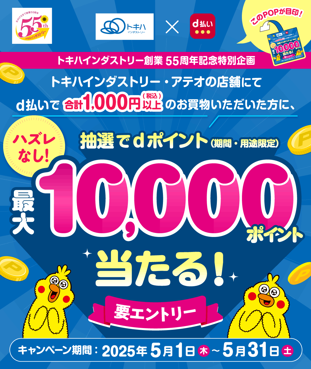 おかげさまで創業55周年 55th トキハインダストリー トキハインダストリー×d払い このPOPが目印！ トキハインダストリー創業55周年記念特別企画 トキハインダストリー・アテオの店舗にてd払いで合計1,000円（税込）以上のお買物いただいた方に、 抽選でdポイント（期間・用途限定）最大10,000ポイント当たる！ ハズレなし！ 要エントリー キャンペーン期間 2025年5月1日（木）～5月31日（土）