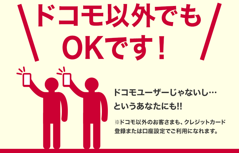 ドコモ以外でもOKです！ ドコモユーザーじゃないし・・・というあなたにも！！ ※ドコモ以外のお客さまも、クレジットカード登録または口座設定でご利用になれます。