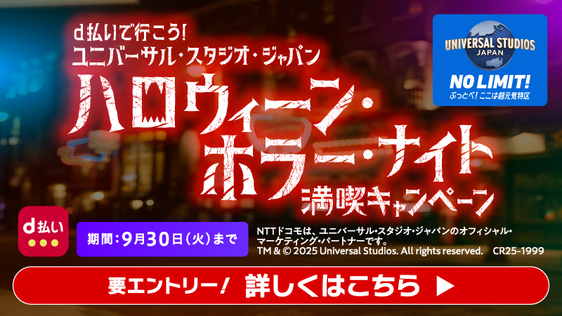 d払い UNIVERSAL STUDIOS JAPAN NO LIMIT！ ぶっとべ！ここは超元気特区 d払いで行こう！ユニバーサル・スタジオ・ジャパン ハロウィーン・ホラー・ナイト満喫キャンペーン 期間：9月30日（火）まで NTTドコモは、ユニバーサル・スタジオ・ジャパンのオフィシャル・ マーケティング・パートナーです。 TM＆© 2025 Universal Studios. All rights reserved. C25－1999 要エントリー！ 詳しくはこちら