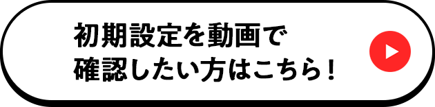 初期設定を動画で確認したい方はこちら！