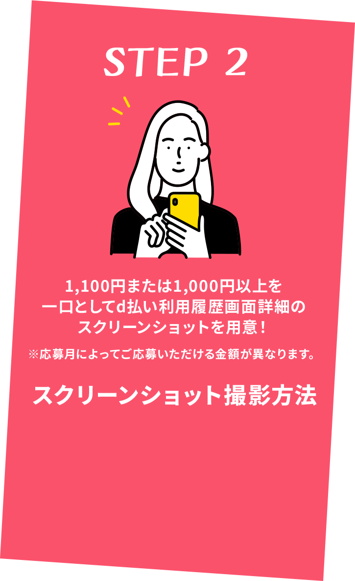 STEP 2 1,100円または1,000円以上を一口としてd払い利用履歴画面詳細のスクリーンショットを用意！ ※応募月によってご応募いただける金額が異なります。 スクリーンショット撮影方法