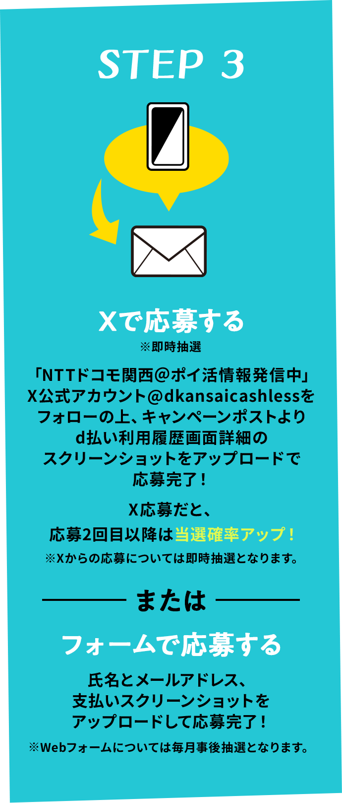 STEP 3 Xで応募する ※即時抽選 「NTTドコモ関西＠ポイ活情報発信中」X公式アカウント@dkansaicashlessをフォローの上、キャンペーンポストよりd払い利用履歴画面詳細のスクリーンショットをアップロードで応募完了！ X応募だと、応募2回目以降は当選確率アップ！※Xからの応募については即時抽選となります。 またはフォームで応募する 氏名とメールアドレス、支払いスクリーンショットをアップロードして応募完了！※Webフォームについては毎月事後抽選となります。