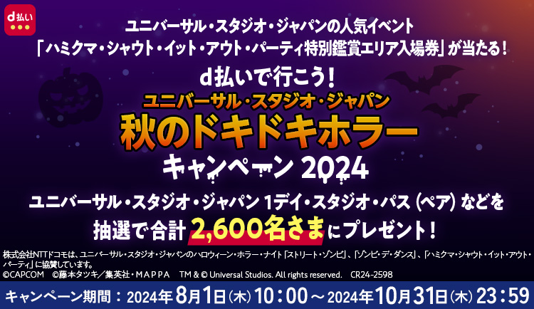 UNIVERSAL STUDIOS JAPAN NOLIMIT！ NTT docomo DRAFT UNIVERSAL STUDIOS HALLOWEEN HORROR NIGHTS d払い ユニバーサル・スタジオ・ジャパンの人気イベント「ハミクマ・シャウト・イット・アウト・パーティ特別鑑賞エリア入場券」が当たる！ d払いで行こう！ ユニバーサル・スタジオ・ジャパン 秋のドキドキホラー キャンペーン 2024 ユニバーサル・スタジオ・ジャパン 1デイ・スタジオ・パス（ペア）などを抽選で合計2,600名さまにプレゼント！ 株式会社NTTドコモは、ユニバーサル・スタジオ・ジャパンのハロウィーン・ホラー・ナイト「ストリート・ゾンビ」、「ゾンビ・デ・ダンス」、「ハミクマ・シャウト・イット・アウト・パーティ」に協賛しています。 ©CAPCOM ©藤本タツキ／集英社・MAPPA TM＆©Universal Studios． All rights reserved． CR24－2598UNIVERSAL STUDIOS JAPAN NOLIMIT！ NTT docomo DRAFT UNIVERSAL STUDIOS HALLOWEEN HORROR NIGHTS d払い ユニバーサル・スタジオ・ジャパンの人気イベント「ハミクマ・シャウト・イット・アウト・パーティ特別鑑賞エリア入場券」が当たる！ d払いで行こう！ ユニバーサル・スタジオ・ジャパン 秋のドキドキホラー キャンペーン 2024 ユニバーサル・スタジオ・ジャパン 1デイ・スタジオ・パス（ペア）などを抽選で合計2,600名さまにプレゼント！ 株式会社NTTドコモは、ユニバーサル・スタジオ・ジャパンのハロウィーン・ホラー・ナイト「ストリート・ゾンビ」、「ゾンビ・デ・ダンス」、「ハミクマ・シャウト・イット・アウト・パーティ」に協賛しています。 ©CAPCOM ©藤本タツキ／集英社・MAPPA TM＆©Universal Studios． All rights reserved． CR24－2598 キャンペーン期間：2024年8月1日（木）10：00〜2024年10月31日（木）23：59