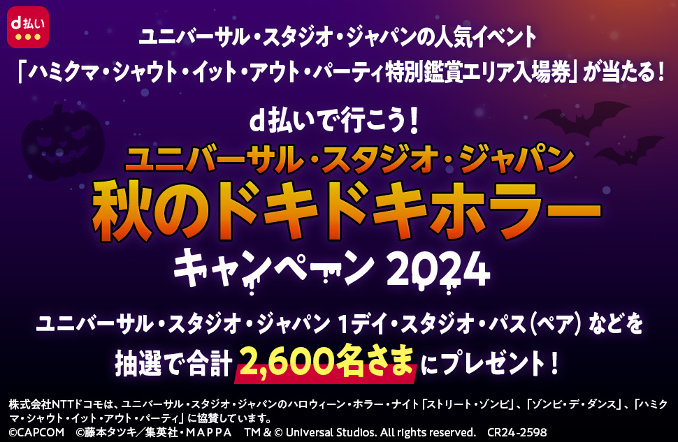 UNIVERSAL STUDIOS JAPAN NOLIMIT！ NTT docomo DRAFT UNIVERSAL STUDIOS HALLOWEEN HORROR NIGHTS d払い ユニバーサル・スタジオ・ジャパンの人気イベント「ハミクマ・シャウト・イット・アウト・パーティ特別鑑賞エリア入場券」が当たる！ d払いで行こう！ ユニバーサル・スタジオ・ジャパン 秋のドキドキホラー キャンペーン 2024 ユニバーサル・スタジオ・ジャパン 1デイ・スタジオ・パス（ペア）などを抽選で合計2,600名さまにプレゼント！ 株式会社NTTドコモは、ユニバーサル・スタジオ・ジャパンのハロウィーン・ホラー・ナイト「ストリート・ゾンビ」、「ゾンビ・デ・ダンス」、「ハミクマ・シャウト・イット・アウト・パーティ」に協賛しています。 ©CAPCOM ©藤本タツキ／集英社・MAPPA TM＆©Universal Studios． All rights reserved． CR24－2598UNIVERSAL STUDIOS JAPAN NOLIMIT！ NTT docomo DRAFT UNIVERSAL STUDIOS HALLOWEEN HORROR NIGHTS d払い ユニバーサル・スタジオ・ジャパンの人気イベント「ハミクマ・シャウト・イット・アウト・パーティ特別鑑賞エリア入場券」が当たる！ d払いで行こう！ ユニバーサル・スタジオ・ジャパン 秋のドキドキホラー キャンペーン 2024 ユニバーサル・スタジオ・ジャパン 1デイ・スタジオ・パス（ペア）などを抽選で合計2,600名さまにプレゼント！ 株式会社NTTドコモは、ユニバーサル・スタジオ・ジャパンのハロウィーン・ホラー・ナイト「ストリート・ゾンビ」、「ゾンビ・デ・ダンス」、「ハミクマ・シャウト・イット・アウト・パーティ」に協賛しています。 ©CAPCOM ©藤本タツキ／集英社・MAPPA TM＆©Universal Studios． All rights reserved． CR24－2598