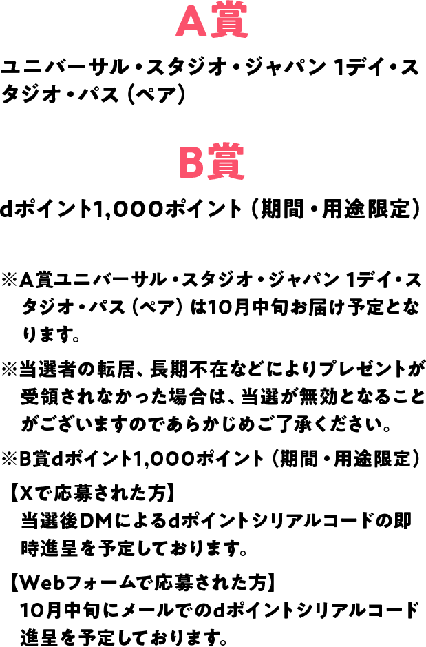 A賞 ユニバーサル・スタジオ・ジャパン 1デイ・スタジオ・パス（ペア） B賞 dポイント1,000ポイント（期間・用途限定） ※A賞ユニバーサル・スタジオ・ジャパン 1デイ・スタジオ・パス（ペア）は10月中旬お届け予定となります。※当選者の転居、長期不在などによりプレゼントが受領されなかった場合は、当選が無効となることがございますのであらかじめご了承ください。※B賞dポイント1,000ポイント（期間・用途限定）【Xで応募された方】当選後DMによるdポイントシリアルコードの即時進呈を予定しております。【Webフォームで応募された方】10月中旬にメールでのdポイントシリアルコード進呈を予定しております。