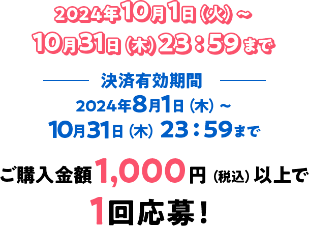 2024年10月1日（火）〜10月31日（木）23：59まで 決済有効期間2024年8月1日（木）〜10月31日（木）23：59まで ご購入金額1,000円（税込）以上で1回応募！