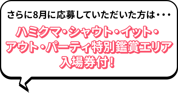 さらに8月に応募していただいた方は・・・ ハミクマ・シャウト・イット・アウト・パーティ特別鑑賞エリア入場券付！