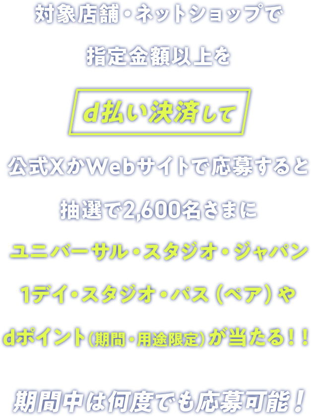 対象店舗・ネットショップで指定金額以上をd払い決済して公式XかWebサイトで応募すると抽選で2,600名さまにユニバーサル・スタジオ・ジャパン1デイ・スタジオ・パス（ペア）やdポイント（期間・用途限定）が当たる！！期間中は何度でも応募可能！