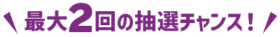 最大2回の抽選チャンス！