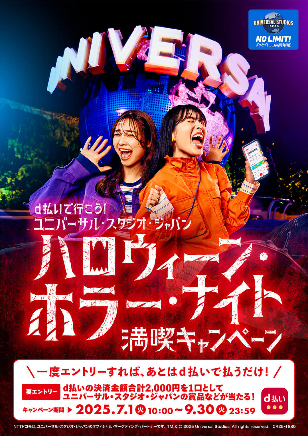 UNIVERSAL STUDIOS JAPAN NO LIMIT！ ぶっとべ！ここは超元気特区 d払いで行こう！ユニバーサル・スタジオ・ジャパン ハロウィーン・ホラー・ナイト満喫キャンペーン＼一度エントリーすれば、あとはd払いで払うだけ！／d払いの決済金額合計2,000円を1口としてユニバーサル・スタジオ・ジャパンの賞品などが当たる！キャンペーン期間2025.7.1（火）10：00〜9.30（火）23：59  NTTドコモは、ユニバーサル・スタジオ・ジャパンのオフィシャル・マーケティング・パートナーです。 TM & © 2025 Universal Studios. All rights reserved. CR25-1880