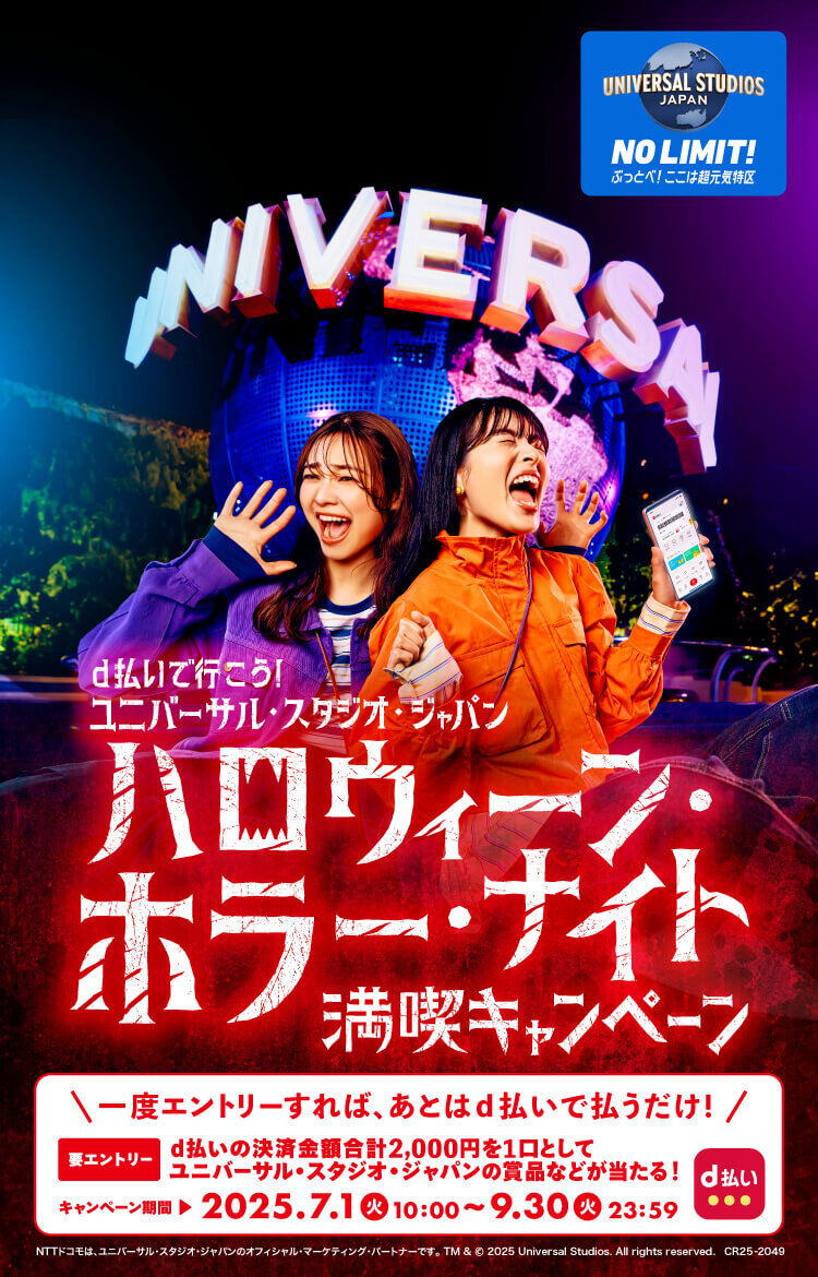 UNIVERSAL STUDIOS JAPAN NO LIMIT！ ぶっとべ！ここは超元気特区 d払いで行こう！ユニバーサル・スタジオ・ジャパン ハロウィーン・ホラー・ナイト満喫キャンペーン＼一度エントリーすれば、あとはd払いで払うだけ！／d払いの決済金額合計2,000円を1口としてユニバーサル・スタジオ・ジャパンの賞品などが当たる！キャンペーン期間2025.7.1（火）10：00〜9.30（火）23：59  NTTドコモは、ユニバーサル・スタジオ・ジャパンのオフィシャル・マーケティング・パートナーです。 TM & © 2025 Universal Studios. All rights reserved. CR25-2049