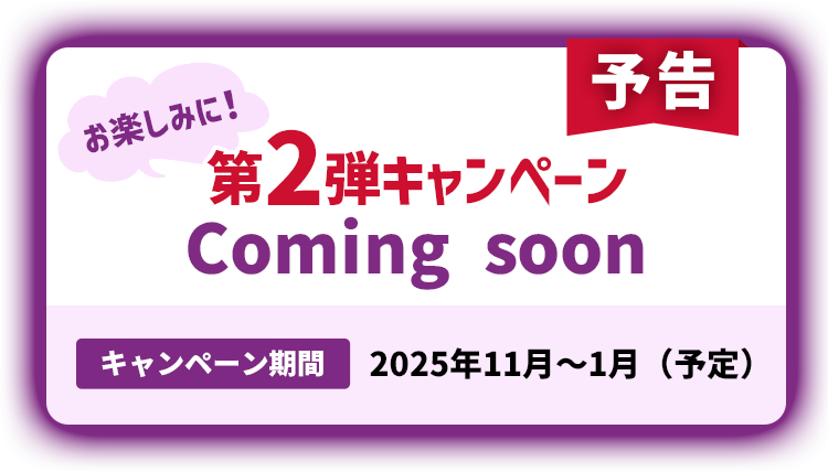 予告 第2弾キャンペーンComing soon キャンペーン期間2025年11月~1月(予定)