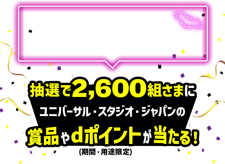 キャンペーンにエントリーの上、エントリー月以降に対象店舗で合計2,000円以上をd払い決済すると抽選で2,600組さまにユニバーサル・スタジオ・ジャパンの賞品やdポイント(期間・用途限定)が当たる!