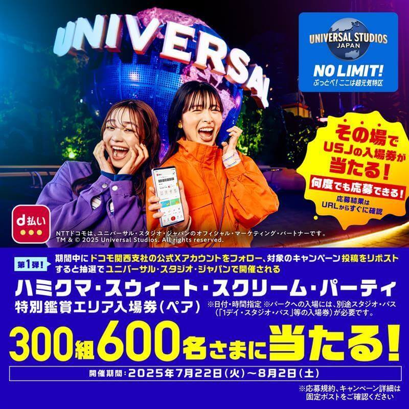 UNIVERSAL STUDIOS JAPAN NO LIMIT! ぶっとべ!ここは超元気特区 その場でUSJの入場券が当たる!何度でも応募できる!応募結果はURLからすぐに確認 第1弾!期間中にドコモ関西支社の公式Xアカウントをフォロー、対象のキャンペーン投稿をリポストすると抽選でユニバーサル・スタジオ・ジャパンで開催されるハミクマ・スウィート・スクリーム・パーティ特別鑑賞エリア入場券(ペア)300組600名さまに当たる!※日付・時間指定 ※パークへの入場には、別途スタジオ・パス(「1デイ・スタジオ・パス」等の入場券)が必要です。 開催期間:2025年7月22日(火)〜8月2日(土)※応募規約、キャンペーン詳細は固定ポストをご確認ください NTTドコモは、ユニバーサル・スタジオ・ジャパンのオフィシャル・マーケティング・パートナーです。 TM & © 2025 Universal Studios. All rights reserved.