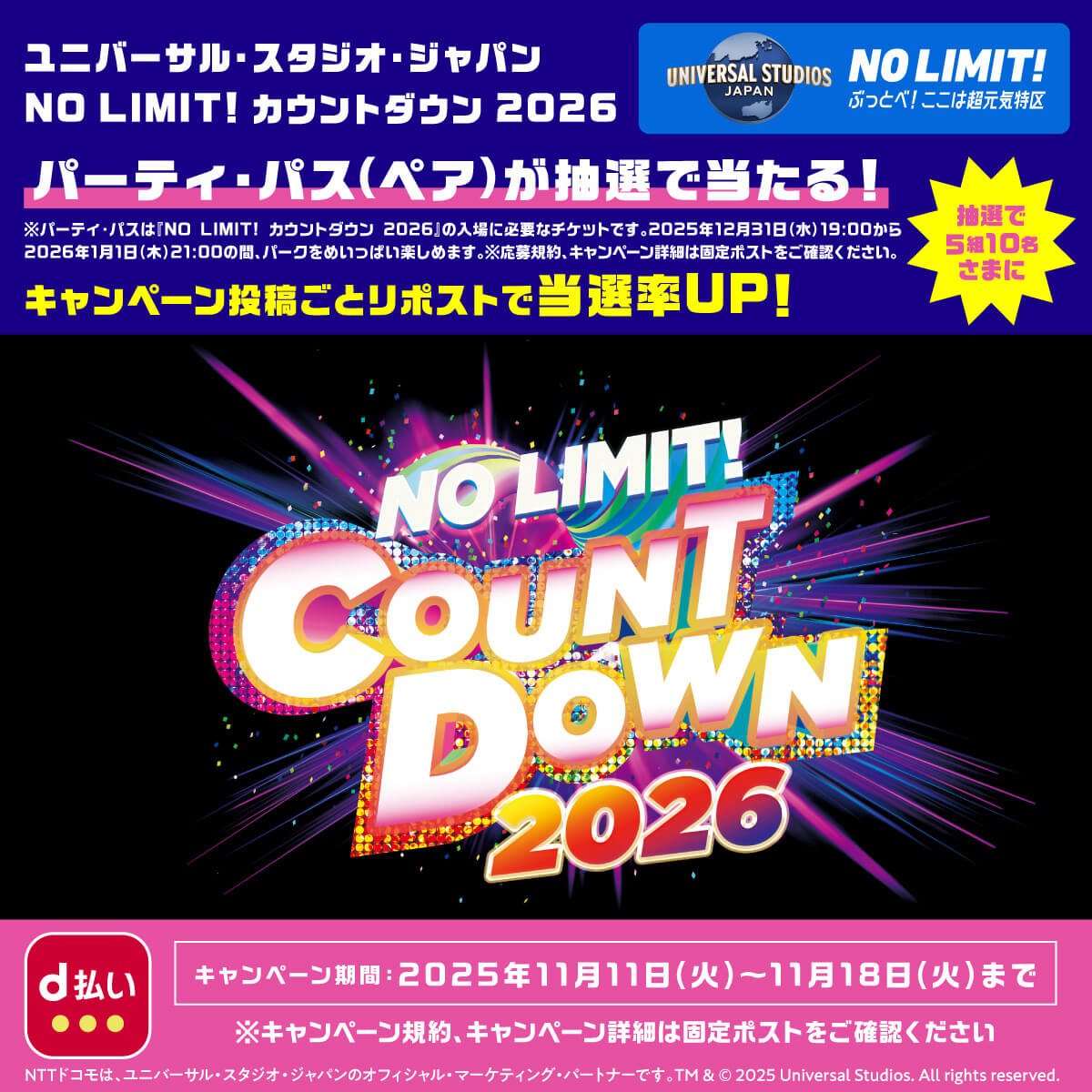 UNIVERSAL STUDIOS JAPAN NO LIMIT！ぶっとべ！ここは超元気特区 ユニバーサル・スタジオ・ジャパン NO LIMIT！カウントダウン 2026 パーティー・パス（ペア）が抽選で当たる！※パーティー・パスは「NO LIMIT！カウントダウン 2026」の入場に必要なチケットです。2025年12月31日（水）19：00から2026年1月1日（木）21：00の間、パークをめいっぱい楽しめます。※応募規約、キャンペーン詳細は固定ポストをご確認ください。キャンペーン投稿ごとリポストで当選率UP！ 抽選で5組10名さまに キャンペーン期間：2025年11月11日（火）〜11月18日（火）まで※キャンペーン規約、キャンペーン詳細は固定ポストをご確認ください NTTドコモは、ユニバーサル・スタジオ・ジャパンのオフィシャル・マーケティング・パートナーです。 TM & © 2025 Universal Studios. All rights reserved.
