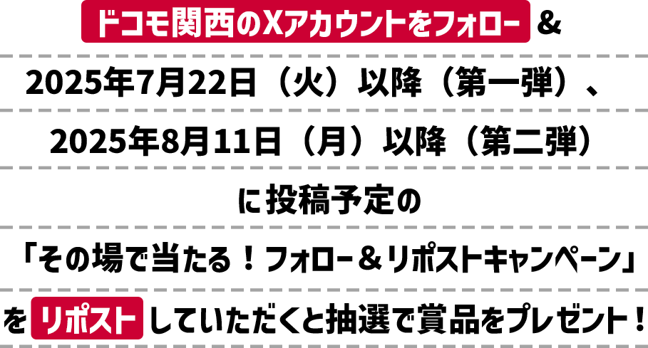 ドコモ関西のXアカウントをフォロー&2025年7月22日(火)以降(第一弾)、2025年8月11日(月)以降(第二弾)に投稿予定の「その場で当たる!フォロー&リポストキャンペーン」をリポストしていただくと抽選で賞品をプレゼント!