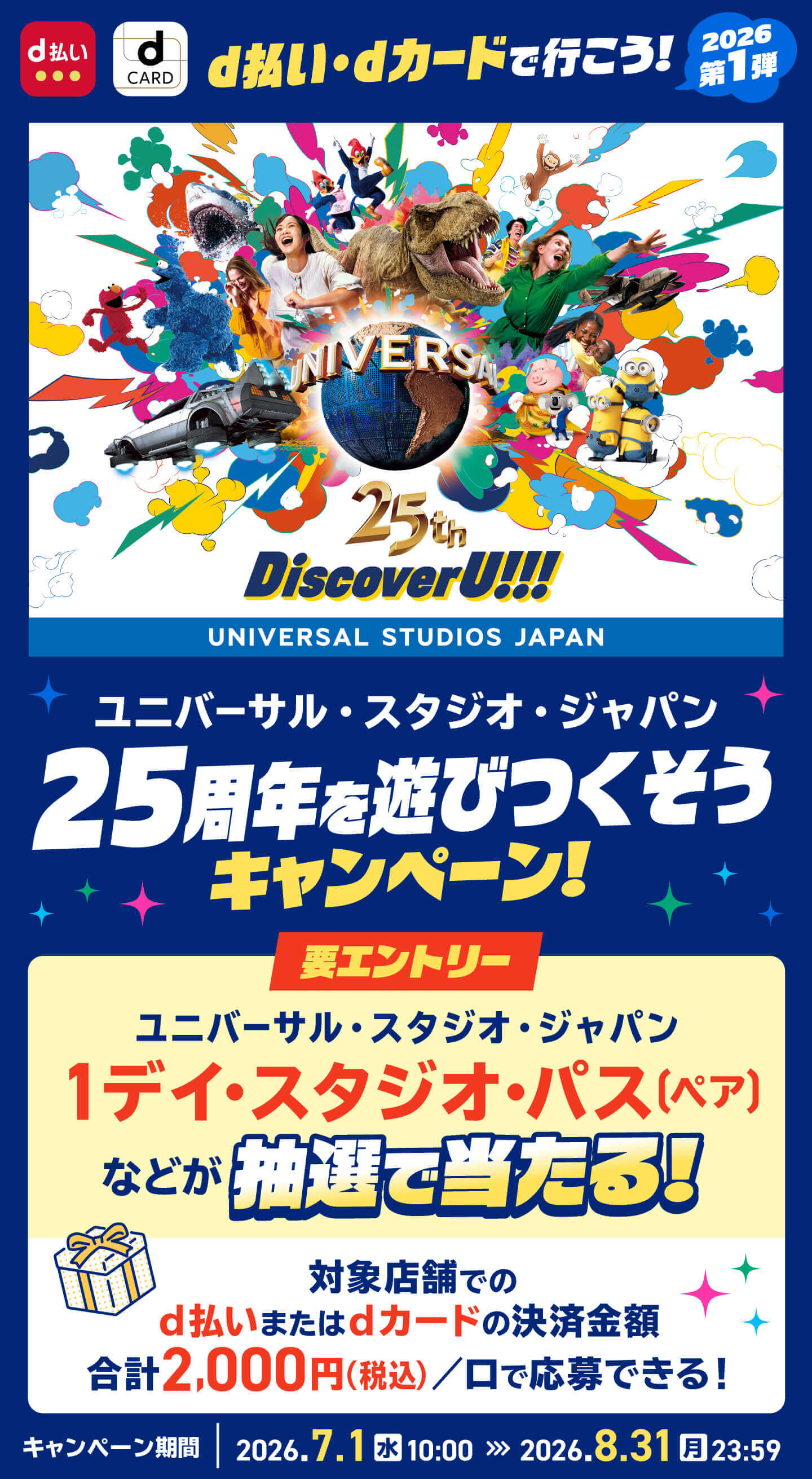 d払い・dカードで行こう！ 2026第1弾 ユニバーサル・スタジオ・ジャパン 25周年を遊びつくそうキャンペーン！ 要エントリー ユニバーサル・スタジオ・ジャパン 1デイ・スタジオ・パス（ペア）などが抽選で当たる！対象店舗でのd払いまたはdカードの決済金額合計2,000円（税込）／口で応募できる！キャンペーン期間2026年7月1日（水）午前10：00〜2026年8月31日（月）午後11：59